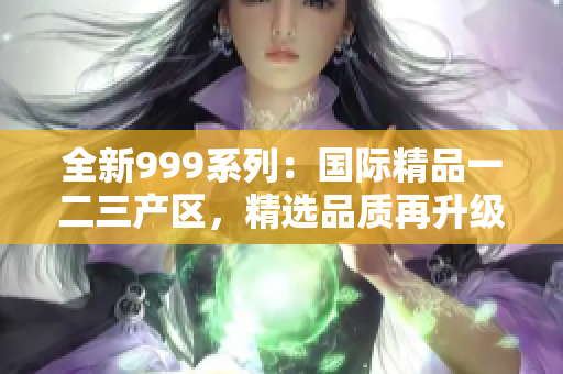 全新999系列：國(guó)際精品一二三產(chǎn)區(qū)，精選品質(zhì)再升級(jí)！