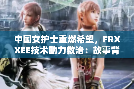 中國女護(hù)士重燃希望，F(xiàn)RXXEE技術(shù)助力救治：故事背后的勇氣與創(chuàng)新