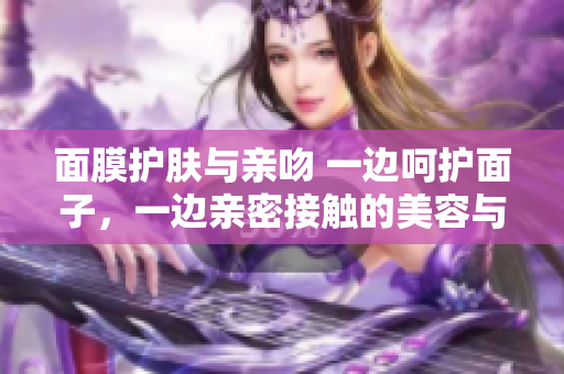 面膜護(hù)膚與親吻 一邊呵護(hù)面子，一邊親密接觸的美容與愛(ài)情之道