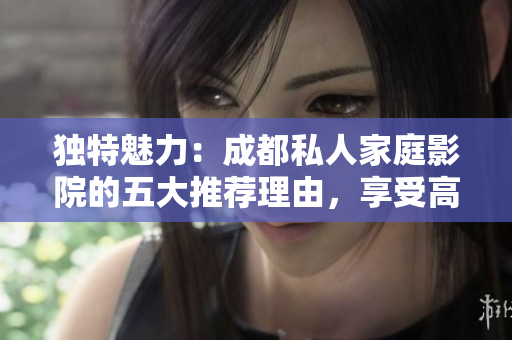 獨特魅力：成都私人家庭影院的五大推薦理由，享受高品質(zhì)影音樂趣