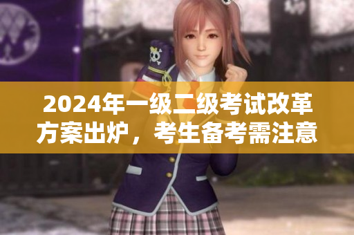 2024年一級(jí)二級(jí)考試改革方案出爐，考生備考需注意哪些變化？