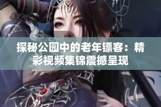 探秘公園中的老年鏢客：精彩視頻集錦震撼呈現(xiàn)
