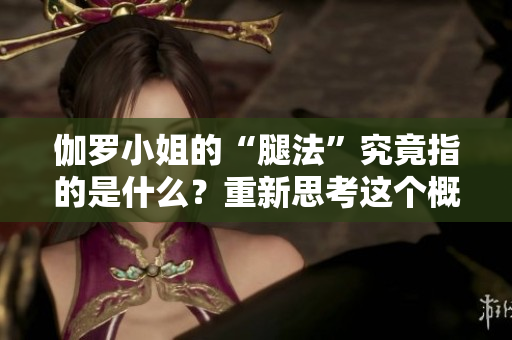 伽羅小姐的“腿法”究竟指的是什么？重新思考這個概念
