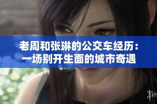 老周和張琳的公交車經(jīng)歷：一場別開生面的城市奇遇