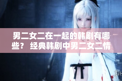 男二女二在一起的韓劇有哪些？ 經(jīng)典韓劇中男二女二情感線的探索