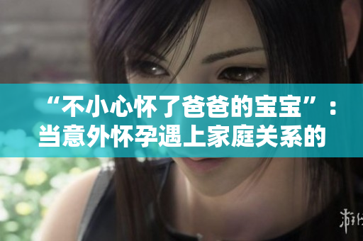 “不小心懷了爸爸的寶寶”：當(dāng)意外懷孕遇上家庭關(guān)系的挑戰(zhàn)