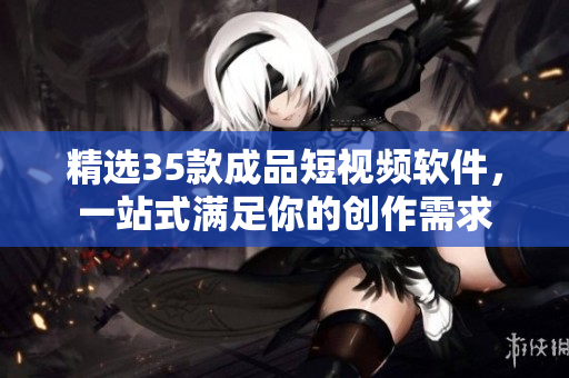 精選35款成品短視頻軟件，一站式滿足你的創(chuàng)作需求