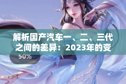 解析國產(chǎn)汽車一、二、三代之間的差異：2023年的變化