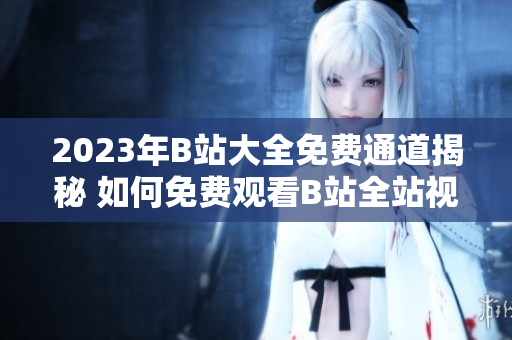 2023年B站大全免費(fèi)通道揭秘 如何免費(fèi)觀看B站全站視頻？