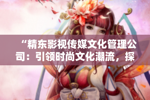 “精東影視傳媒文化管理公司：引領(lǐng)時(shí)尚文化潮流，探索影視產(chǎn)業(yè)新未來”