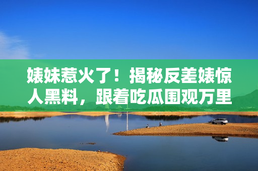 婊妹惹火了！揭秘反差婊驚人黑料，跟著吃瓜圍觀萬里長征
