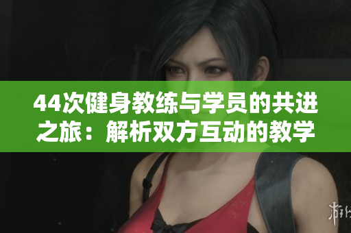 44次健身教練與學(xué)員的共進(jìn)之旅：解析雙方互動的教學(xué)時(shí)刻