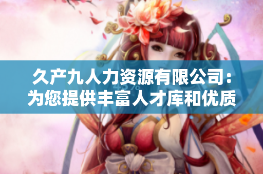 久產(chǎn)九人力資源有限公司:為您提供豐富人才庫(kù)和優(yōu)質(zhì)服務(wù) 久產(chǎn)九人力資源有限公司:為您提供豐富人才庫(kù)和優(yōu)質(zhì)服務(wù)