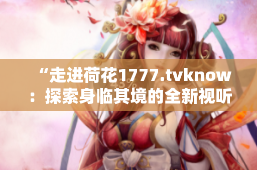 “走進(jìn)荷花1777.tvknow：探索身臨其境的全新視聽體驗(yàn)”