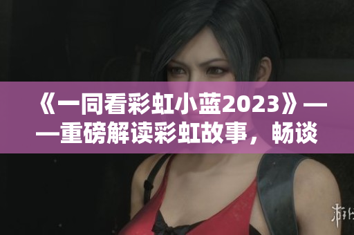 《一同看彩虹小藍(lán)2023》——重磅解讀彩虹故事，暢談幸福人生