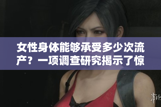 女性身體能夠承受多少次流產(chǎn)？一項調(diào)查研究揭示了驚人結(jié)果