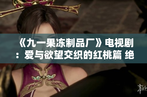《九一果凍制品廠》電視?。簮叟c欲望交織的紅桃篇 絕不容錯過! 《九一果凍制品廠》電視劇:愛與欲望交織的紅桃篇 絕不容錯過!