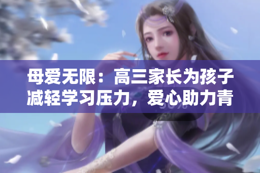 母愛無限：高三家長為孩子減輕學(xué)習(xí)壓力，愛心助力青春成長