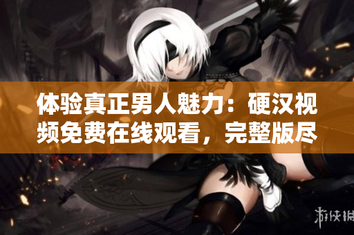 體驗(yàn)真正男人魅力：硬漢視頻免費(fèi)在線觀看，完整版盡在其中！