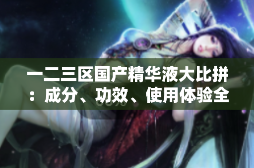 一二三區(qū)國產(chǎn)精華液大比拼：成分、功效、使用體驗全面對比