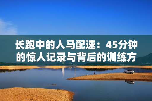 長跑中的人馬配速：45分鐘的驚人記錄與背后的訓(xùn)練方法揭秘