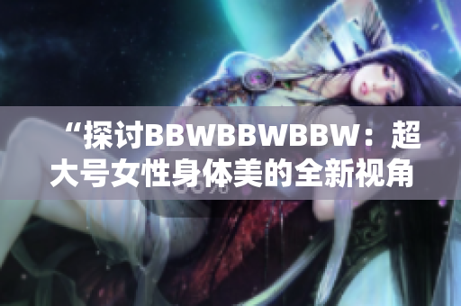 “探討B(tài)BWBBWBBW:超大號(hào)女性身體美的全新視角” “探討B(tài)BWBBWBBW:超大號(hào)女性身體美的全新視角”