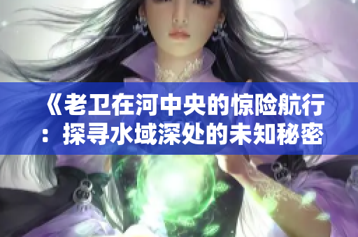 《老衛(wèi)在河中央的驚險(xiǎn)航行：探尋水域深處的未知秘密》