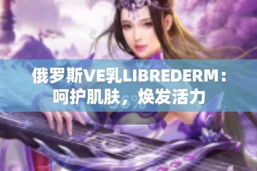 俄羅斯VE乳LIBREDERM:呵護(hù)肌膚,煥發(fā)活力 俄羅斯VE乳LIBREDERM:呵護(hù)肌膚,煥發(fā)活力