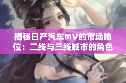 揭秘日產(chǎn)汽車MV的市場地位：二線與三線城市的角色解析