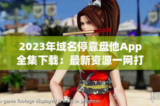 2023年域名?？勘P他App全集下載：最新資源一網(wǎng)打盡