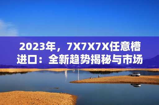 2023年,7X7X7X任意槽進(jìn)口:全新趨勢(shì)揭秘與市場(chǎng)展望 2023年,7X7X7X任意槽進(jìn)口:全新趨勢(shì)揭秘與市場(chǎng)展望