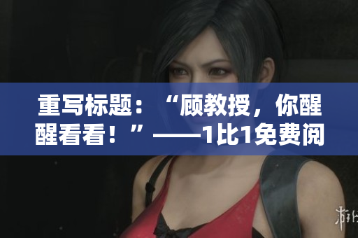 重寫標(biāo)題：“顧教授，你醒醒看看！”——1比1免費(fèi)閱讀