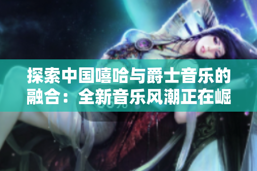探索中國嘻哈與爵士音樂的融合：全新音樂風(fēng)潮正在崛起