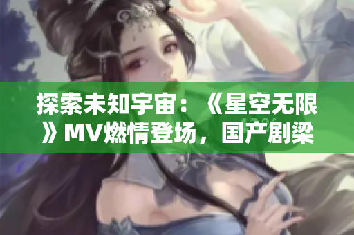 探索未知宇宙：《星空無限》MV燃情登場，國產(chǎn)劇梁佳帶你穿越星辰大海！