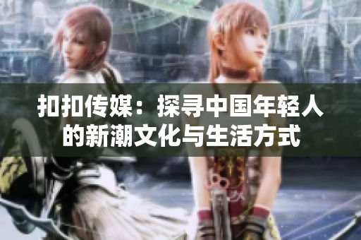 扣扣傳媒：探尋中國年輕人的新潮文化與生活方式