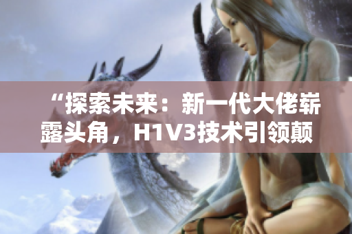 “探索未來：新一代大佬嶄露頭角，H1V3技術(shù)引領(lǐng)顛覆性變革！”