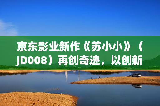 京東影業(yè)新作《蘇小小》（JD008）再創(chuàng)奇跡，以創(chuàng)新方式詮釋經(jīng)典故事