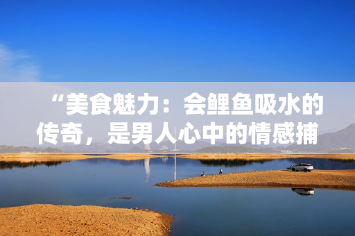 “美食魅力：會鯉魚吸水的傳奇，是男人心中的情感捕手嗎？”