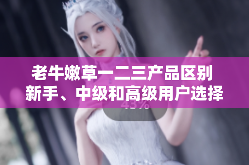 老牛嫩草一二三產(chǎn)品區(qū)別 新手、中級(jí)和高級(jí)用戶選擇的不同