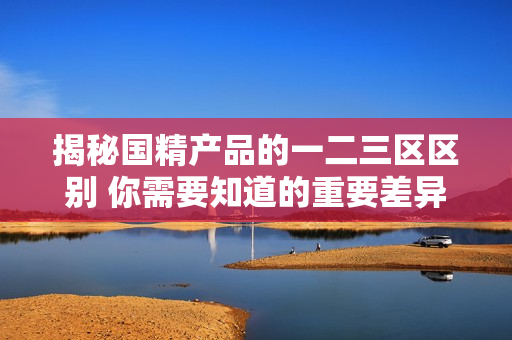 揭秘國(guó)精產(chǎn)品的一二三區(qū)區(qū)別 你需要知道的重要差異