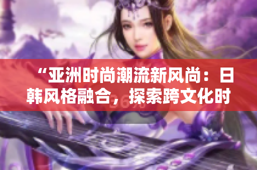 “亞洲時尚潮流新風尚：日韓風格融合，探索跨文化時尚之美”
