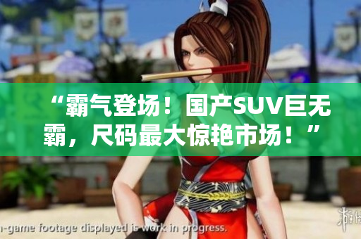“霸氣登場！國產(chǎn)SUV巨無霸，尺碼最大驚艷市場！”