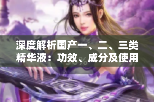 深度解析國(guó)產(chǎn)一、二、三類精華液：功效、成分及使用技巧一網(wǎng)打盡