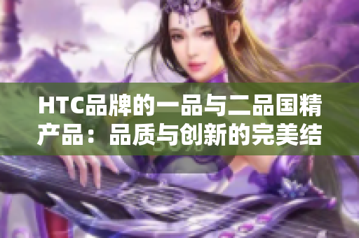 HTC品牌的一品與二品國(guó)精產(chǎn)品：品質(zhì)與創(chuàng)新的完美結(jié)合
