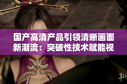 國產(chǎn)高清產(chǎn)品引領(lǐng)清晰畫面新潮流：突破性技術(shù)賦能視聽體驗