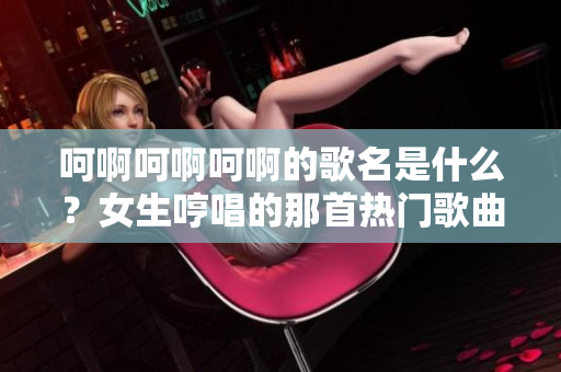 呵啊呵啊呵啊的歌名是什么？女生哼唱的那首熱門歌曲的疑問