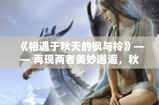 《相遇于秋天的楓與柃》—— 再現(xiàn)兩者美妙邂逅，秋色交織間的動人故事