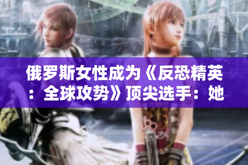 俄羅斯女性成為《反恐精英：全球攻勢》頂尖選手：她們?nèi)绾瓮黄菩詣e壁壘？