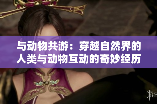 與動(dòng)物共游：穿越自然界的人類與動(dòng)物互動(dòng)的奇妙經(jīng)歷