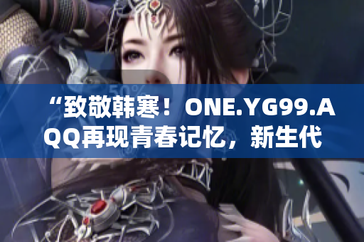 “致敬韓寒！ONE.YG99.AQQ再現(xiàn)青春記憶，新生代文學(xué)之光閃耀”